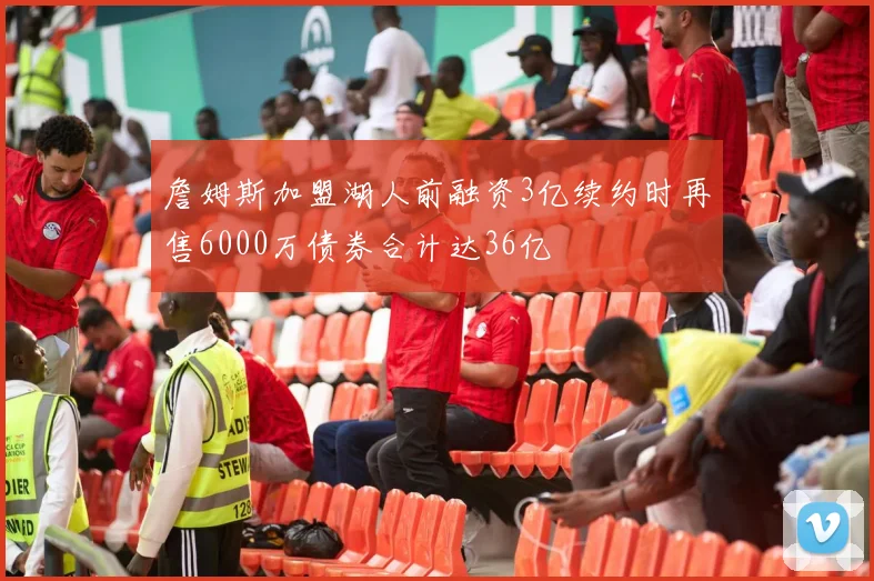 詹姆斯加盟湖人前融资3亿续约时再售6000万债券合计达36亿