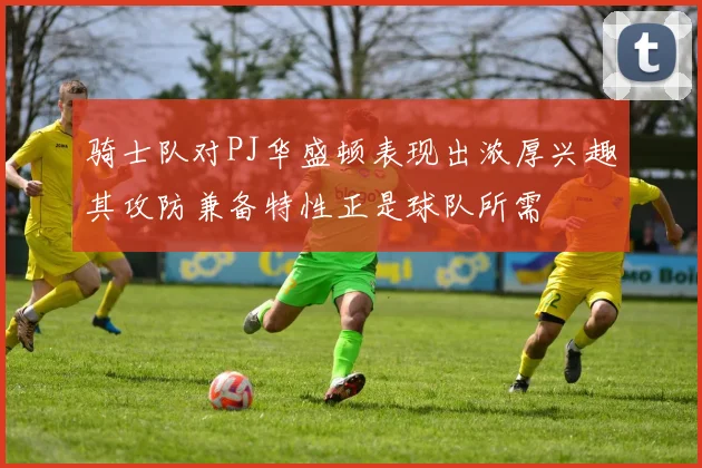 骑士队对PJ华盛顿表现出浓厚兴趣其攻防兼备特性正是球队所需