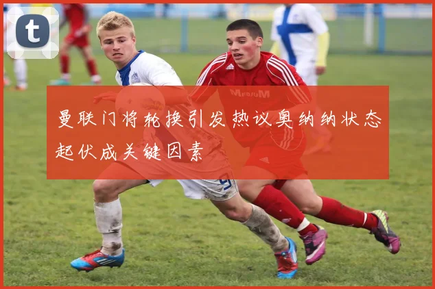 曼联门将轮换引发热议奥纳纳状态起伏成关键因素